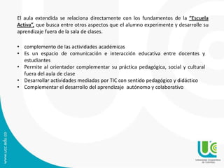 El aula extendida se relaciona directamente con los fundamentos de la “Escuela 
Activa”, que busca entre otros aspectos que el alumno experimente y desarrolle su 
aprendizaje fuera de la sala de clases. 
• complemento de las actividades académicas 
• Es un espacio de comunicación e interacción educativa entre docentes y 
estudiantes 
• Permite al orientador complementar su práctica pedagógica, social y cultural 
fuera del aula de clase 
• Desarrollar actividades mediadas por TIC con sentido pedagógico y didáctico 
• Complementar el desarrollo del aprendizaje autónomo y colaborativo 
 