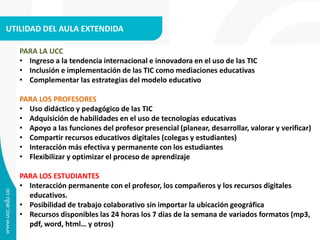 UTILIDAD DEL AULA EXTENDIDA 
PARA LA UCC 
• Ingreso a la tendencia internacional e innovadora en el uso de las TIC 
• Inclusión e implementación de las TIC como mediaciones educativas 
• Complementar las estrategias del modelo educativo 
PARA LOS PROFESORES 
• Uso didáctico y pedagógico de las TIC 
• Adquisición de habilidades en el uso de tecnologías educativas 
• Apoyo a las funciones del profesor presencial (planear, desarrollar, valorar y verificar) 
• Compartir recursos educativos digitales (colegas y estudiantes) 
• Interacción más efectiva y permanente con los estudiantes 
• Flexibilizar y optimizar el proceso de aprendizaje 
PARA LOS ESTUDIANTES 
• Interacción permanente con el profesor, los compañeros y los recursos digitales 
educativos. 
• Posibilidad de trabajo colaborativo sin importar la ubicación geográfica 
• Recursos disponibles las 24 horas los 7 días de la semana de variados formatos (mp3, 
pdf, word, html… y otros) 
 