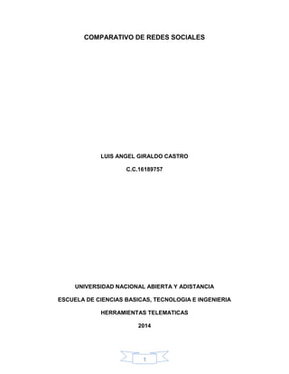 1
COMPARATIVO DE REDES SOCIALES
LUIS ANGEL GIRALDO CASTRO
C.C.16189757
UNIVERSIDAD NACIONAL ABIERTA Y ADISTANCIA
ESCUELA DE CIENCIAS BASICAS, TECNOLOGIA E INGENIERIA
HERRAMIENTAS TELEMATICAS
2014
 