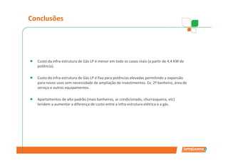 Conclusões




  Custo da infra-estrutura de Gás LP é menor em todo os casos reais (a partir de 4,4 KW de
  potência).

  Custo da infra-estrutura de Gás LP é fixa para potências elevadas permitindo a expansão
  para novos usos sem necessidade de ampliação de investimentos. Ex: 2º banheiro, área de
  serviço e outros equipamentos.

  Apartamentos de alto padrão (mais banheiros, ar condicionado, churrasqueira, etc)
  tendem a aumentar a diferença de custo entre a infra-estrutura elétrica e a gás.
 