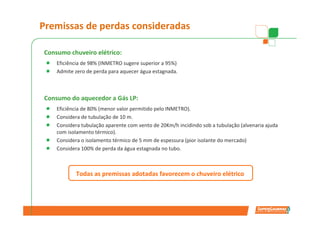 Premissas de perdas consideradas

Consumo chuveiro elétrico:
    Eficiência de 98% (INMETRO sugere superior a 95%)
    Admite zero de perda para aquecer água estagnada.
                         Consumo
                        Eletricidade

Consumo do aquecedor a Gás LP:
    Eficiência de 80% (menor valor permitido pelo INMETRO).
    Considera de tubulação de 10 m.       Consumo
                                           Gás LP
    Considera tubulação aparente com vento de 20Km/h incidindo sob a tubulação (alvenaria ajuda
    com isolamento térmico).
    Considera o isolamento térmico de 5 mm de espessura (pior isolante do mercado)
    Considera 100% de perda da Perdas
         Eficiência                                  Perdas
                                água estagnada no tubo.                 Aquecimento
         aparelho            Transporte           Estagnadas                tubo


           Todas as premissas adotadas favorecem o chuveiro elétrico
 