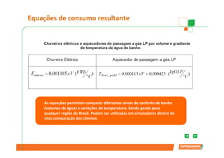 Equações de consumo resultante



                    Consumo                      Eficiência
                   Eletricidade                   aparelho



                                  Consumo
                                   Gás LP



      Eficiência            Perdas               Perdas         Aquecimento
    As equações permitem comparar diferentes níveis de conforto de banho
    (volumes de água) e variações de temperatura. Sendo gerais para tubo
       aparelho          Transporte            Estagnadas
    qualquer região do Brasil. Podem ser utilizadas em simuladores dentro de
    sites comparação dos clientes.
 