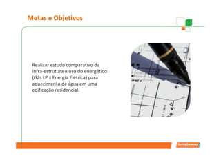 Metas e Objetivos




 Realizar estudo comparativo da
 infra-estrutura e uso do energético
 (Gás LP x Energia Elétrica) para
 aquecimento de água em uma
 edificação residencial.
 