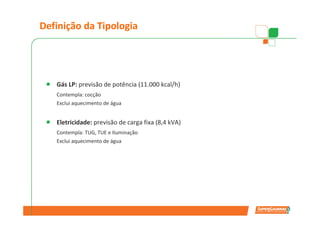 Definição da Tipologia




   Gás LP: previsão de potência (11.000 kcal/h)
   Contempla: cocção
   Exclui aquecimento de água


   Eletricidade: previsão de carga fixa (8,4 kVA)
   Contempla: TUG, TUE e Iluminação
   Exclui aquecimento de água
 