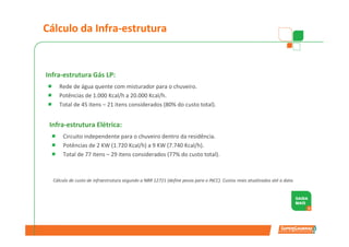 Cálculo da Infra-estrutura


Infra-estrutura Gás LP:
     Rede de água quente com misturador para o chuveiro.
     Potências de 1.000 Kcal/h a 20.000 Kcal/h.
     Total de 45 itens – 21 itens considerados (80% do custo total).


 Infra-estrutura Elétrica:
      Circuito independente para o chuveiro dentro da residência.
      Potências de 2 KW (1.720 Kcal/h) a 9 KW (7.740 Kcal/h).
      Total de 77 itens – 29 itens considerados (77% do custo total).



  Cálculo de custo de infraestrutura segundo a NBR 12721 (define pesos para o INCC). Custos reais atualizados até a data.
 