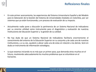 Reflexiones finales


•   En este primer acercamiento, las experiencias del Sistema Universitario Español y del Modelo
    para la Valoración de la Gestión del Sistema de Universidades Estatales en Colombia, por ser
    sistemas que ya están funcionando, y en proceso de evaluación de su impacto.

•   Actualmente nadie pone a discusión la pertinencia de un Sistema Nacional de Indicadores
    por su enorme utilidad como instrumento para el diagnóstico y evaluación de nuestras
    Instituciones de Educación Superior y la gestión de su calidad.

•   No hay duda de que un Sistema Nacional de Indicadores facilitaría enormemente el
    conocimiento del entorno de la Educación Superior en su conjunto y de cada una de nuestras
    instituciones, y a su vez, ayudará a ubicar cada una de estas en relación a las demás. Será sin
    duda un instrumento de información estratégica.

•   Lo que estamos iniciando no es más que un primer paso, que demanda otros muchos en el
    futuro, resolviendo adecuadamente los muchos problemas que se vislumbran en el
    horizonte.
 