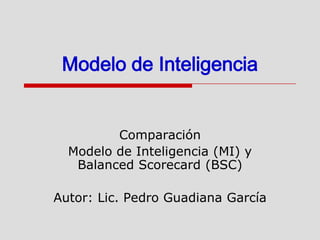 Modelo de Inteligencia Comparación Modelo de Inteligencia (MI) y BalancedScorecard (BSC) Autor: Lic. Pedro Guadiana García 