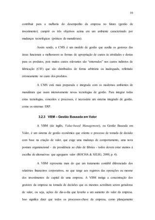 10
contribuir para a melhoria do desempenho da empresa no futuro (gestão de
investimento); cumprir os três objetivos acima em um ambiente caracterizado por
mudanças tecnológicas (práticas de manufatura).
Assim sendo, a CMS é um modelo de gestão que auxilia os gestores das
áreas funcionais a melhorarem as formas de apropriação de custos às atividades e destas
para os produtos, pois muitos custos relevantes são “enterrados” nos custos indiretos de
fabricação (CIF) que são distribuídos de forma arbitrária ou inadequada, refletindo
erroneamente no custo dos produtos.
A CMS está mais preparada e integrada com os modernos ambientes de
manufatura que usam intensivamente novas tecnologias de gestão. Para integrar todas
estas tecnologias, conceitos e processos, é necessário um sistema integrado de gestão,
como os sistemas ERP.
3.2.3 VBM – Gestão Baseada em Valor
A VBM (do inglês, Value-based Management), ou Gestão Baseada em
Valor, é um sistema de gestão econômica que orienta o processo de tomada de decisão
com base na criação de valor, que exige uma mudança de comportamento, uma nova
postura organizacional - da presidência ao chão de fábrica - todos devem estar atentos à
escolha de alternativas que agreguem valor (ROCHA & SELIG, 2000, p. 4).
A VBM representa mais do que um tratamento contábil diferenciado dos
relatórios financeiros corporativos, no que tange aos registros das operações ou mesmo
dos investimentos de capital de uma empresa. A VBM instiga a concentração dos
gestores da empresa na tomada de decisões que os mesmos acreditam serem geradoras
de valor, ou seja, ações do dia-a-dia que levarão a um aumento do valor da empresa.
Isso significa dizer que todos os processos-chave da empresa, como planejamento
 