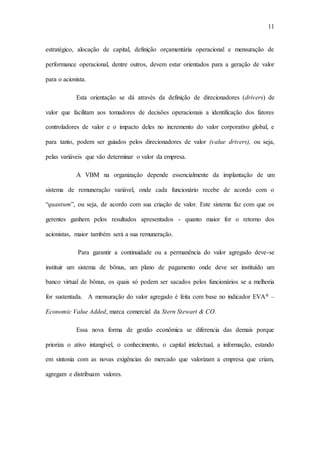 11
estratégico, alocação de capital, definição orçamentária operacional e mensuração de
performance operacional, dentre outros, devem estar orientados para a geração de valor
para o acionista.
Esta orientação se dá através da definição de direcionadores (drivers) de
valor que facilitam aos tomadores de decisões operacionais a identificação dos fatores
controladores de valor e o impacto deles no incremento do valor corporativo global, e
para tanto, podem ser guiados pelos direcionadores de valor (value drivers), ou seja,
pelas variáveis que vão determinar o valor da empresa.
A VBM na organização depende essencialmente da implantação de um
sistema de remuneração variável, onde cada funcionário recebe de acordo com o
“quantum”, ou seja, de acordo com sua criação de valor. Este sistema faz com que os
gerentes ganhem pelos resultados apresentados - quanto maior for o retorno dos
acionistas, maior também será a sua remuneração.
Para garantir a continuidade ou a permanência do valor agregado deve-se
instituir um sistema de bônus, um plano de pagamento onde deve ser instituído um
banco virtual de bônus, os quais só podem ser sacados pelos funcionários se a melhoria
for sustentada. A mensuração do valor agregado é feita com base no indicador EVA® –
Economic Value Added, marca comercial da Stern Stewart & CO.
Essa nova forma de gestão econômica se diferencia das demais porque
prioriza o ativo intangível, o conhecimento, o capital intelectual, a informação, estando
em sintonia com as novas exigências do mercado que valorizam a empresa que criam,
agregam e distribuam valores.
 