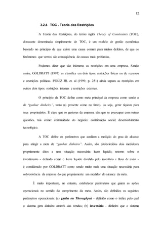 12
3.2.4 TOC - Teoria das Restrições
A Teoria das Restrições, do termo inglês Theory of Constraints (TOC),
doravante denominada simplesmente de TOC, é um modelo de gestão econômica
baseado no princípio de que existe uma causa comum para muitos defeitos, de que os
fenômenos que vemos são conseqüência de causas mais profundas.
Podemos dizer que são inúmeras as restrições em uma empresa. Sendo
assim, GOLDRATT (1997) as classifica em dois tipos: restrições físicas ou de recursos
e restrições políticas. PEREZ JR. et. al (1999, p. 251) ainda separa as restrições em
outros dois tipos: restrições internas e restrições externas.
O princípio da TOC define como meta principal da empresa como sendo a
de “ganhar dinheiro”, tanto no presente como no futuro, ou seja, gerar riqueza para
seus proprietários. É claro que os gestores da empresa têm que se preocupar com outras
questões, tais como: continuidade do negócio; contribuição social; desenvolvimento
tecnológico.
A TOC define os parâmetros que auxiliam a medição do grau de alcance
para atingir a meta de “ganhar dinheiro”. Assim, são estabelecidos dois medidores
propriamente ditos e uma situação necessária: lucro líquido; retorno sobre o
investimento - definido como o lucro líquido dividido pelo inventário e fluxo de caixa -
é considerado por GOLDRATT como sendo muito mais uma situação necessária para
sobrevivência da empresa do que propriamente um medidor do alcance da meta.
É muito importante, no entanto, estabelecer parâmetros que guiem as ações
operacionais no sentido do cumprimento da meta. Assim, são definidos os seguintes
parâmetros operacionais: (a) ganho ou Throughput - definido como o índice pelo qual
o sistema gera dinheiro através das vendas; (b) inventário - dinheiro que o sistema
 