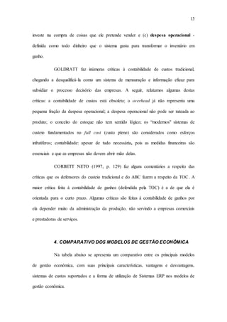 13
investe na compra de coisas que ele pretende vender e (c) despesa operacional -
definida como todo dinheiro que o sistema gasta para transformar o inventário em
ganho.
GOLDRATT faz inúmeras críticas à contabilidade de custos tradicional,
chegando a desqualificá-la como um sistema de mensuração e informação eficaz para
subsidiar o processo decisório das empresas. A seguir, relatamos algumas destas
críticas: a contabilidade de custos está obsoleta; o overhead já não representa uma
pequena fração da despesa operacional; a despesa operacional não pode ser rateada ao
produto; o conceito do estoque não tem sentido lógico; os “modernos" sistemas de
custeio fundamentados no full cost (custo pleno) são considerados como esforços
infrutíferos; contabilidade: apesar de tudo necessária, pois as medidas financeiras são
essenciais e que as empresas não devem abrir mão delas.
CORBETT NETO (1997, p. 129) faz alguns comentários a respeito das
críticas que os defensores do custeio tradicional e do ABC fazem a respeito da TOC. A
maior crítica feita à contabilidade de ganhos (defendida pela TOC) é a de que ela é
orientada para o curto prazo. Algumas críticas são feitas à contabilidade de ganhos por
ela depender muito da administração da produção, não servindo a empresas comerciais
e prestadoras de serviços.
4. COMPARATIVO DOS MODELOS DE GESTÃO ECONÔMICA
Na tabela abaixo se apresenta um comparativo entre os principais modelos
de gestão econômica, com suas principais características, vantagens e desvantagens,
sistemas de custos suportados e a forma de utilização de Sistemas ERP nos modelos de
gestão econômica.
 