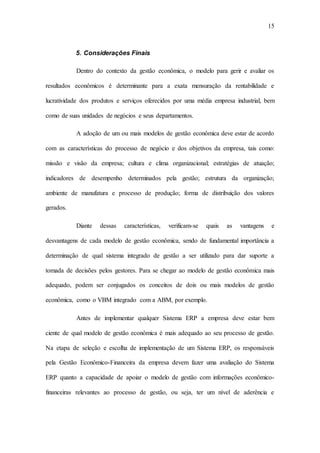 15
5. Considerações Finais
Dentro do contexto da gestão econômica, o modelo para gerir e avaliar os
resultados econômicos é determinante para a exata mensuração da rentabilidade e
lucratividade dos produtos e serviços oferecidos por uma média empresa industrial, bem
como de suas unidades de negócios e seus departamentos.
A adoção de um ou mais modelos de gestão econômica deve estar de acordo
com as características do processo de negócio e dos objetivos da empresa, tais como:
missão e visão da empresa; cultura e clima organizacional; estratégias de atuação;
indicadores de desempenho determinados pela gestão; estrutura da organização;
ambiente de manufatura e processo de produção; forma de distribuição dos valores
gerados.
Diante dessas características, verificam-se quais as vantagens e
desvantagens de cada modelo de gestão econômica, sendo de fundamental importância a
determinação de qual sistema integrado de gestão a ser utilizado para dar suporte a
tomada de decisões pelos gestores. Para se chegar ao modelo de gestão econômica mais
adequado, podem ser conjugados os conceitos de dois ou mais modelos de gestão
econômica, como o VBM integrado com a ABM, por exemplo.
Antes de implementar qualquer Sistema ERP a empresa deve estar bem
ciente de qual modelo de gestão econômica é mais adequado ao seu processo de gestão.
Na etapa de seleção e escolha de implementação de um Sistema ERP, os responsáveis
pela Gestão Econômico-Financeira da empresa devem fazer uma avaliação do Sistema
ERP quanto a capacidade de apoiar o modelo de gestão com informações econômico-
financeiras relevantes ao processo de gestão, ou seja, ter um nível de aderência e
 