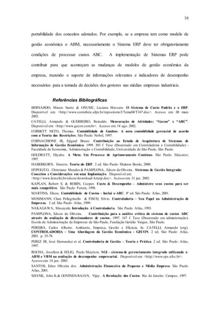 16
portabilidade dos conceitos adotados. Por exemplo, se a empresa tem como modelo de
gestão econômica o ABM, necessariamente o Sistema ERP deve ter obrigatoriamente
condições de processar custos ABC. A implementação de Sistemas ERP pode
contribuir para que aconteçam as mudanças de modelos de gestão econômica da
empresa, trazendo o suporte de informações relevantes e indicadores de desempenho
necessários para a tomada de decisões dos gestores nas médias empresas industriais.
Referências Bibliográficas
BERNARDO, Mauro Santo & ONUSIC, Luciana Massaro. O Sistema de Custo Padrão e o ERP.
Disponível em: <http://www.contabeis.ufpe.br/repositorio3/Tema04/T167.doc>. Acesso em: 08 maio
2003.
CATELLI, Armando & GUERREIRO, Reinaldo. Mensuração de Atividades: “Gecon” x “ABC”.
Disponível em: <http://www.gecon.com.br>. Acesso em: 14 ago. 2002.
CORBETT NETO, Thomas. Contabilidade de Ganhos: A nova contabilidade gerencial de acordo
com a Teoria das Restrições. São Paulo: Nobel, 1997.
CORNACHIONE JR, Edgard Bruno. Contribuição ao Estudo de Arquitetura de Sistemas de
Informação de Gestão Econômica. 1999. 303 f. Tese (Doutorado em Controladoria e Contabilidade) -
Faculdade de Economia, Administração e Contabilidade, Universidade de São Paulo, São Paulo.
GOLDRATT, Eliyahu. A Meta: Um Processo de Aprimoramento Contínuo. São Paulo: Educator,
1997.
HABERKORN, Ernesto. Teoria do ERP. 2 ed. São Paulo: Makron Books, 2000.
HYPOLITO, Christiane Mendes & PAMPLONA, Edson de Oliveira. Sistemas de Gestão Integrada:
Conceitos e Considerações em uma Implantação. Disponível em:
<http://www.Iem.efei.br/edson/download/Arterp.doc>. Acesso em: 31 jan. 2003.
KAPLAN, Robert S. & ROBIN, Cooper. Custo & Desempenho – Administre seus custos para ser
mais competitivo. São Paulo: Futura, 1998.
MARTINS, Eliseu. Contabilidade de Custos – Inclui o ABC. 8ª ed. São Paulo: Atlas, 2001.
MOSIMANN, Clara Pellegrinello & FISCH, Sílvio. Controladoria – Seu Papel na Administração de
Empresas. 2 ed. São Paulo: Atlas, 1999.
NAKAGAWA, Masayuki. Introdução à Controladoria. São Paulo: Atlas, 1993.
PAMPLONA, Edson de Oliveira. Contribuição para a análise crítica do sistema de custos ABC
através da avaliação de direcionadores de custos. 1997. 167 f. Tese (Doutorado em administração).
Escola de Administração de Empresas de São Paulo, Fundação Getúlio Vargas, São Paulo.
PEREIRA, Carlos Alberto. Ambiente, Empresa, Gestão e Eficácia. In: CATELLI, Armando (org).
CONTROLADORIA - Uma Abordagem da Gestão Econômica - GECON. 2 ed. São Paulo: Atlas,
2001. p. 35-78.
PEREZ JR, José Hernandez et al. Controladoria de Gestão – Teoria e Prática. 2 ed. São Paulo: Atlas,
1997.
ROCHA, Joseilton & SELIG, Paulo Maurício. SGI – sistema de gerenciamento integrado utilizando o
ABM e VBM na avaliação de desempenho empresarial. Disponível em: <http://www.eps.ufsc.br>.
Acesso em: 14 jun. 2003.
SANTOS, Edno Oliveira dos. Administração Financeira da Pequena e Média Empresa. São Paulo:
Atlas, 2001.
SHANK, John K.& GOVINDARAJAN, Vijay. A Revolução dos Custos. Rio de Janeiro: Campus, 1997.
 
