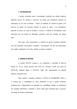 2
1. INTRODUÇÃO
A gestão econômica mede o desempenho econômico das médias empresas
industriais através de modelos e processos de gestão que estabelecem métodos de
mensuração de seu ciclo econômico. Através da definição do modelo de gestão e do
processo de gestão são adotados sistemas de gestão de custos e de controladoria,
apuração de preço de venda de produtos e serviços e controles de desempenho, todos
suportados por um sistema de informação gerencial, como por exemplo, um sistema
ERP.
Para tanto serão apresentados os modelos de gestão econômica existentes
com suas principais características, vantagens e desvantagens. Por fim, será apresentada
uma análise comparativa dos vários modelos de gestão econômica.
2. MODELO GECON
O modelo GECON começou a ser estruturado e concebido no final da
década de 70 do século passado pelo Prof. Dr. Armando Catelli com apoio da
FIPECAPI, fundação ligada a FEA/USP, tendo sido implementada em algumas
empresas de grande porte.
Pelos estudos e pesquisas realizadas, CATELLI & GUERREIRO (2002, p.
1) notaram que a contabilidade de custos tradicional, ou seja, a gestão econômica
tradicional que é fundamentada nos princípios de contabilidade voltados ao atendimento
dos requisitos informativos, societários e fiscais, tinha pouca relevância para o processo
de tomada de decisões empresariais.
 