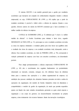 3
O sistema GECON é um modelo gerencial para a gestão por resultados
econômicos que incorpora um conjunto de conhecimentos integrados visando a eficácia
empresarial, ou seja, CORNACHIONE JR (1999, p. 69) explica que a partir do
resultado econômico é possível o inferir sobre a eficácia da empresa. Quanto a essa
questão, diversos autores do núcleo da GECON constatam que o lucro econômico é a
melhor medida de eficácia da empresa.
CATELLI & GUERREIRO (2002, p. 5) enfatizam que “o lucro é a melhor
medida da eficácia”. A Gestão Econômica para otimizar o lucro deve, segundo
MOSIMANN & FISH (1999, p. 31), preocupar-se com o resultado econômico em todas
as áreas da empresa otimizando o resultado global, pois deve haver um equilíbrio entre
o resultado das áreas da empresa e seu resultado econômico total, alcançando, assim a
eficácia. Esse resultado econômico, na visão de PEREIRA (2001, p. 70), corresponde à
variação patrimonial da empresa com base em conceitos econômicos, em determinado
período.
Para atingir permanentemente a eficácia empresarial, CORNACHIONE JR
(1999, p. 69) cita o envolvimento dos seguintes fundamentos: (a) produtividade:
relacionado ao mercado, consumo, estoques etc; (b) eficiência: busca da eficiência
ótima para a natureza das operações e a cultura organizacional da empresa; (c)
satisfação das pessoas: satisfação dos elementos humanos presentes em toda a cadeia de
operações da organização; (d) modelo de Gestão Adaptativo: dotar de dinamismo e
competitividade o modelo de gestão da organização, de modo que permita requeridos
ajustes em função das mais variadas circunstâncias gerenciais as quais estará exposta a
organização e seu corpo de gestores; (e) desenvolvimento: investimento na própria
empresa, como treinamento dos recursos humanos diante das inovações tecnológicas.
 