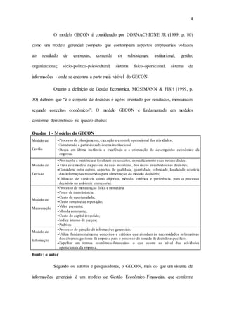 4
O modelo GECON é considerado por CORNACHIONE JR (1999, p. 80)
como um modelo gerencial completo que contemplam aspectos empresariais voltados
ao resultado de empresas, contendo os subsistemas: institucional; gestão;
organizacional; sócio-político-psicocultural; sistema físico-operacional; sistema de
informações - onde se encontra a parte mais visível do GECON.
Quanto a definição de Gestão Econômica, MOSIMANN & FISH (1999, p.
30) definem que “é o conjunto de decisões e ações orientado por resultados, mensurados
segundo conceitos econômicos”. O modelo GECON é fundamentado em modelos
conforme demonstrado no quadro abaixo:
Quadro 1 - Modelos do GECON
Modelo de
Gestão
Processo de planejamento, execução e controle operacional das atividades;
Estruturado a partir do subsistema institucional
Busca em última instância a excelência e a otimização do desempenho econômico da
empresa.
Modelo de
Decisão
Pressupõe a existência e focalizam os usuários, especificamente suas necessidades;
Trata este modelo da pessoa, de suas incertezas, dos riscos envolvidos nas decisões;
Considera, entre outros, aspectos de qualidade, quantidade, celeridade, localidade, acurácia
das informações requeridas para alimentação do modelo decisório;
Utiliza-se de variáveis como objetivo, método, critérios e preferência, para o processo
decisório no ambiente empresarial.
Modelo de
Mensuração
Processo de mensuração física e monetária
Preço de transferência;
Custo de oportunidade;
Custo corrente de reposição;
Valor presente;
Moeda constante;
Custo do capital investido;
Índice interno de preços;
Padrões.
Modelo de
Informação
Processo de geração de informações gerenciais;
Utiliza fundamentalmente conceitos e critérios que atendam às necessidades informativas
dos diversos gestores da empresa para o processo de tomada de decisão específico;
Espelhar em termos econômico-financeiros o que ocorre ao nível das atividades
operacionais da empresa.
Fonte: o autor
Segundo os autores e pesquisadores, o GECON, mais do que um sistema de
informações gerenciais é um modelo de Gestão Econômico-Financeira, que conforme
 