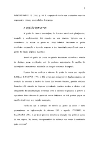 5
CORNACHIONE JR (1999, p. 80) é composto de teorias que contemplam aspectos
empresariais voltados aos resultados da empresa.
3. GESTÃO DE CUSTOS
A gestão de custos é um conjunto de técnicas e métodos de planejamento,
avaliação e aperfeiçoamento dos produtos de uma empresa. Veremos que a
determinação do modelo de gestão de custos influencia diretamente na gestão
econômica, mensurando o lucro das empresas e tem importância preponderante para a
gestão das médias empresas industriais.
Através da gestão de custos são geradas informações necessárias à tomada
de decisões, como precificação, mix de produtos, determinação de medidas de
desempenho e instrumentos de controle da situação econômica da empresa.
Existem diversos modelos e sistemas de gestão de custos que, segundo
KAPLAN & COOPER (1998, p. 13), servem para realizarem três funções principais: (a)
avaliação de estoques e medição de custos dos produtos vendidos, gerando relatórios
financeiros; (b) estimativa de despesas operacionais, produtos, serviços e clientes; e (c)
oferecimento de retroalimentação econômica sobre a eficiência do processo a gestores e
operadores. Esses sistemas de gestão de custos dividem-se em dois grandes grupos: os
modelos tradicionais e os modelos avançados.
Verifica-se que a definição do modelo de gestão de custos é parte
preponderante na implementação de sistemas ERP e segundo HYPOLITO &
PAMPLONA (2003, p. 2) “pode provocar impactos na apuração e na gestão de custos
de uma empresa. No entanto, esta oportunidade de mudanças nem sempre é considerada
pelas empresas”.
 