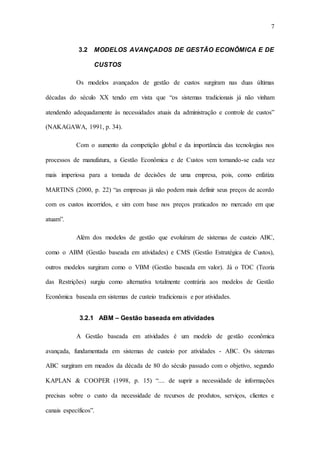 7
3.2 MODELOS AVANÇADOS DE GESTÃO ECONÔMICA E DE
CUSTOS
Os modelos avançados de gestão de custos surgiram nas duas últimas
décadas do século XX tendo em vista que “os sistemas tradicionais já não vinham
atendendo adequadamente às necessidades atuais da administração e controle de custos”
(NAKAGAWA, 1991, p. 34).
Com o aumento da competição global e da importância das tecnologias nos
processos de manufatura, a Gestão Econômica e de Custos vem tornando-se cada vez
mais imperiosa para a tomada de decisões de uma empresa, pois, como enfatiza
MARTINS (2000, p. 22) “as empresas já não podem mais definir seus preços de acordo
com os custos incorridos, e sim com base nos preços praticados no mercado em que
atuam”.
Além dos modelos de gestão que evoluíram de sistemas de custeio ABC,
como o ABM (Gestão baseada em atividades) e CMS (Gestão Estratégica de Custos),
outros modelos surgiram como o VBM (Gestão baseada em valor). Já o TOC (Teoria
das Restrições) surgiu como alternativa totalmente contrária aos modelos de Gestão
Econômica baseada em sistemas de custeio tradicionais e por atividades.
3.2.1 ABM – Gestão baseada em atividades
A Gestão baseada em atividades é um modelo de gestão econômica
avançada, fundamentada em sistemas de custeio por atividades - ABC. Os sistemas
ABC surgiram em meados da década de 80 do século passado com o objetivo, segundo
KAPLAN & COOPER (1998, p. 15) “.... de suprir a necessidade de informações
precisas sobre o custo da necessidade de recursos de produtos, serviços, clientes e
canais específicos”.
 