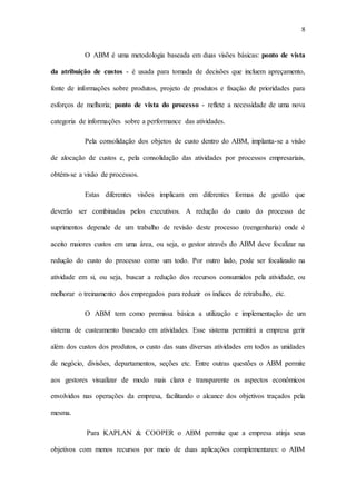 8
O ABM é uma metodologia baseada em duas visões básicas: ponto de vista
da atribuição de custos - é usada para tomada de decisões que incluem apreçamento,
fonte de informações sobre produtos, projeto de produtos e fixação de prioridades para
esforços de melhoria; ponto de vista do processo - reflete a necessidade de uma nova
categoria de informações sobre a performance das atividades.
Pela consolidação dos objetos de custo dentro do ABM, implanta-se a visão
de alocação de custos e, pela consolidação das atividades por processos empresariais,
obtém-se a visão de processos.
Estas diferentes visões implicam em diferentes formas de gestão que
deverão ser combinadas pelos executivos. A redução do custo do processo de
suprimentos depende de um trabalho de revisão deste processo (reengenharia) onde é
aceito maiores custos em uma área, ou seja, o gestor através do ABM deve focalizar na
redução do custo do processo como um todo. Por outro lado, pode ser focalizado na
atividade em si, ou seja, buscar a redução dos recursos consumidos pela atividade, ou
melhorar o treinamento dos empregados para reduzir os índices de retrabalho, etc.
O ABM tem como premissa básica a utilização e implementação de um
sistema de custeamento baseado em atividades. Esse sistema permitirá a empresa gerir
além dos custos dos produtos, o custo das suas diversas atividades em todos as unidades
de negócio, divisões, departamentos, seções etc. Entre outras questões o ABM permite
aos gestores visualizar de modo mais claro e transparente os aspectos econômicos
envolvidos nas operações da empresa, facilitando o alcance dos objetivos traçados pela
mesma.
Para KAPLAN & COOPER o ABM permite que a empresa atinja seus
objetivos com menos recursos por meio de duas aplicações complementares: o ABM
 