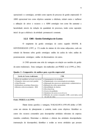 9
operacional e o estratégico, servindo como suporte do processo de gestão empresarial. O
ABM operacional tem como objetivos aumentar a eficiência, reduzir custos e melhorar
a utilização de ativos e recursos e o ABM estratégico tem como fim aumentar a
lucratividade através da redução da quantidade de processos, tendo como suposição
inicial de que a eficiência da atividade permanecerá constante.
3.2.2 CMS - Gestão Estratégica de Custos
O surgimento da gestão estratégica de custos segundo SHANK &
GOVINDARAJAN (1997, p. 13) resulta da mistura de três temas subjacentes, cada um
retirado da literatura sobre gestão estratégica: análise da cadeia de valor; análise de
posicionamento estratégico; análise de direcionadores de custos.
A CMS apresenta uma série de vantagens em relação aos modelos de gestão
de custos tradicionais. Estas vantagens são enaltecidas por PEREZ et al. (1999, p. 286):
Quadro 2 - Comparativo de análises para a gestão empresarial
Gestão de Custos tradicionais CMS
 Ponto de equilíbrio ou break even point.
 Variações entre custo real e padrão.
 Valor-Presente.
 Indicadores econômico-financeiros.
 Retorno sobre investimento – ROI.
 Agrupamentos de atividades.
 Fragmentação e/ou concentração de atividades.
 Depuração dos processos operacionais e administrativos.
 Redução dos ciclos operacionais.
 Rentabilidade de clientes.
 Benchmarking.
 Custos da qualidade.
 Geradores de custos (cost drivers).
 Métodos de custeio avançados (ABC, custo-meta, custo
de ciclo de vida).
Fonte: PEREZ et al (1999)
Diante destas questões e vantagens, NAKAGAWA (1991:49) define a CMS
como um sistema de planejamento e controle, tendo como objetivos: Identificar os
custos dos recursos consumidos para desempenhar atividades relevantes da empresa
(modelos contábeis); Determinar a eficiência e eficácia das atividades desempenhadas
(mensuração de desempenho); identificar e avaliar as novas atividades que possam
 