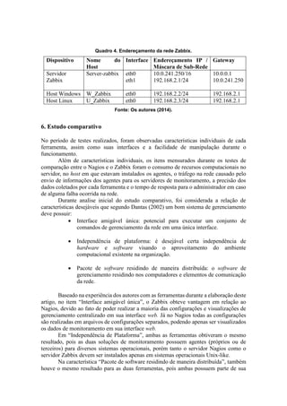 Quadro 4. Endereçamento da rede Zabbix.
Dispositivo Nome do
Host
Interface Endereçamento IP /
Máscara de Sub-Rede
Gateway
Servidor
Zabbix
Server-zabbix eth0
eth1
10.0.241.250/16
192.168.2.1/24
10.0.0.1
10.0.241.250
Host Windows W_Zabbix eth0 192.168.2.2/24 192.168.2.1
Host Linux U_Zabbix eth0 192.168.2.3/24 192.168.2.1
Fonte: Os autores (2014).
6. Estudo comparativo
No período de testes realizados, foram observadas características individuais de cada
ferramenta, assim como suas interfaces e a facilidade de manipulação durante o
funcionamento.
Além de características individuais, os itens mensurados durante os testes de
comparação entre o Nagios e o Zabbix foram o consumo de recursos computacionais no
servidor, no host em que estavam instalados os agentes, o tráfego na rede causado pelo
envio de informações dos agentes para os servidores de monitoramento, a precisão dos
dados coletados por cada ferramenta e o tempo de resposta para o administrador em caso
de alguma falha ocorrida na rede.
Durante analise inicial do estudo comparativo, foi considerada a relação de
características desejáveis que segundo Dantas (2002) um bom sistema de gerenciamento
deve possuir:
 Interface amigável única: potencial para executar um conjunto de
comandos de gerenciamento da rede em uma única interface.
 Independência de plataforma: é desejável certa independência de
hardware e software visando o aproveitamento do ambiente
computacional existente na organização.
 Pacote de software residindo de maneira distribuída: o software de
gerenciamento residindo nos computadores e elementos de comunicação
da rede.
Baseado na experiência dos autores com as ferramentas durante a elaboração deste
artigo, no item “Interface amigável única”, o Zabbix obteve vantagem em relação ao
Nagios, devido ao fato de poder realizar a maioria das configurações e visualizações de
gerenciamento centralizado em sua interface web. Já no Nagios todas as configurações
são realizadas em arquivos de configurações separados, podendo apenas ser visualizados
os dados de monitoramento em sua interface web.
Em “Independência de Plataforma”, ambas as ferramentas obtiveram o mesmo
resultado, pois as duas soluções de monitoramento possuem agentes (próprios ou de
terceiros) para diversos sistemas operacionais, porém tanto o servidor Nagios como o
servidor Zabbix devem ser instalados apenas em sistemas operacionais Unix-like.
Na característica “Pacote de software residindo de maneira distribuída”, também
houve o mesmo resultado para as duas ferramentas, pois ambas possuem parte de sua
 
