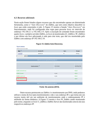6.3. Recursos adicionais
Nesta seção foram listados alguns recursos que são encontrados apenas em determinada
ferramenta, como o “Auto Discovery” do Zabbix, que tem como objetivo descobrir os
hosts que estão conectados à rede. A Figura 12 mostra a função “Auto Discovery” em
funcionamento, onde foi configurada uma regra para procurar hosts no intervalo de
endereço 192.168.2.1 a 192.168.2.15. Após a execução do comando foram encontrados
quatro hosts, o próprio servidor Zabbix, os hosts já monitorados (U_Zabbix e W_Zabbix)
e por último um host adicionado à rede para este teste, que não era monitorado pelo
Zabbix com endereço IP 192.168.2.10.
Figura 12. Zabbix Auto Discovery.
Fonte: Os autores (2014).
Outro recurso pertencente ao Zabbix é o monitoramento por DNS, onde podemos
utilizar o nome do host para monitoramento e não o seu endereço IP, o que torna este um
recurso muito útil em um ambiente de monitoramento onde o endereçamento IP é
atribuído de forma dinâmica. A Figura 13 mostra o host W_Zabbix sendo monitorado
pelo nome, enquanto os hosts U_Zabbix e Zabbix Server são monitorados através de seus
respectivos endereços IP.
 