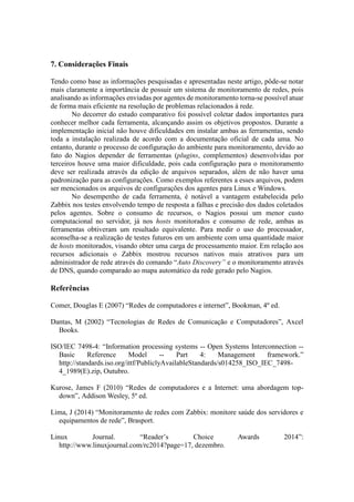 7. Considerações Finais
Tendo como base as informações pesquisadas e apresentadas neste artigo, pôde-se notar
mais claramente a importância de possuir um sistema de monitoramento de redes, pois
analisando as informações enviadas por agentes de monitoramento torna-se possível atuar
de forma mais eficiente na resolução de problemas relacionados à rede.
No decorrer do estudo comparativo foi possível coletar dados importantes para
conhecer melhor cada ferramenta, alcançando assim os objetivos propostos. Durante a
implementação inicial não houve dificuldades em instalar ambas as ferramentas, sendo
toda a instalação realizada de acordo com a documentação oficial de cada uma. No
entanto, durante o processo de configuração do ambiente para monitoramento, devido ao
fato do Nagios depender de ferramentas (plugins, complementos) desenvolvidas por
terceiros houve uma maior dificuldade, pois cada configuração para o monitoramento
deve ser realizada através da edição de arquivos separados, além de não haver uma
padronização para as configurações. Como exemplos referentes a esses arquivos, podem
ser mencionados os arquivos de configurações dos agentes para Linux e Windows.
No desempenho de cada ferramenta, é notável a vantagem estabelecida pelo
Zabbix nos testes envolvendo tempo de resposta a falhas e precisão dos dados coletados
pelos agentes. Sobre o consumo de recursos, o Nagios possui um menor custo
computacional no servidor, já nos hosts monitorados e consumo de rede, ambas as
ferramentas obtiveram um resultado equivalente. Para medir o uso do processador,
aconselha-se a realização de testes futuros em um ambiente com uma quantidade maior
de hosts monitorados, visando obter uma carga de processamento maior. Em relação aos
recursos adicionais o Zabbix mostrou recursos nativos mais atrativos para um
administrador de rede através do comando “Auto Discovery” e o monitoramento através
de DNS, quando comparado ao mapa automático da rede gerado pelo Nagios.
Referências
Comer, Douglas E (2007) “Redes de computadores e internet”, Bookman, 4º ed.
Dantas, M (2002) “Tecnologias de Redes de Comunicação e Computadores”, Axcel
Books.
ISO/IEC 7498-4: “Information processing systems -- Open Systems Interconnection --
Basic Reference Model -- Part 4: Management framework.”
http://standards.iso.org/ittf/PubliclyAvailableStandards/s014258_ISO_IEC_7498-
4_1989(E).zip, Outubro.
Kurose, James F (2010) “Redes de computadores e a Internet: uma abordagem top-
down”, Addison Wesley, 5º ed.
Lima, J (2014) “Monitoramento de redes com Zabbix: monitore saúde dos servidores e
equipamentos de rede”, Brasport.
Linux Journal. “Reader’s Choice Awards 2014”:
http://www.linuxjournal.com/rc2014?page=17, dezembro.
 