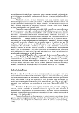 necessidade de utilização dessas ferramentas, assim como a dificuldade em fornecê-las,
principalmente se a rede incluir equipamentos de diversos fornecedores (Stallings, 2005,
Kurose, 2010).
Atualmente existem diversas ferramentas com este propósito, sejam elas
ferramentas pagas ou soluções em software livre. O objetivo deste trabalho é realizar um
estudo comparativo entre os softwares Nagios e Zabbix, duas ferramentas de software
livre e duas das mais utilizadas atualmente, segundo o Readers' Choice Awards 2014 da
revista Linux Journal (Linux Journal, 2014).
Para melhor organização, este artigo será dividido em seções, as quais serão: neste
primeiro momento a introdução contendo a contextualização do tema proposto. Na seção
2, onde é abordado o tema de Gerência de Redes, sendo realizada uma descrição de como
funciona e a importância de manter um ambiente de rede gerenciado. Já na seção 3 é
realizada a apresentação da ferramenta Zabbix, mostrando suas características e modo de
funcionamento. Durante a seção 4 é realizada a apresentação da ferramenta Nagios,
mostrando suas características e modo de funcionamento. Na seção 5, são mencionados
os materiais e métodos utilizados para a pesquisa, descrito o ambiente em que foi
realizado o estudo comparativo e a utilização de hardwares e ferramentas. O estudo
comparativo das ferramentas é realizado na seção 6, onde é mostrado o consumo de
recursos, consumo de banda e recursos adicionais de cada ferramenta. Finalizando na
seção 7 com as considerações finais, onde retratam-se os resultados obtidos, bem como
uma análise subjetiva baseada na experiência dos autores com o nível de dificuldade de
configuração e manipulação de cada ferramenta.
Uma pesquisa bibliográfica sobre a comparação das ferramentas Nagios e Zabbix
foi feita no Portal de Periódicos CAPES. Foi usado a busca avançada procurando
simultaneamente os parâmetros “Nagios” e “Zabbix”, tendo o retorno de 5 resultados,
todos em inglês, dos quais 2 não foi possível obter acesso ao artigo. Os três artigos ao que
se obteve acesso discutiam sobre o uso de software open source no gerenciamento de
redes de computadores, entre elas os softwares nos quais o tema do TCC é baseado.
2. Gerência de Redes
Quando as redes de computadores ainda eram apenas objetos de pesquisa e não uma
infraestrutura utilizada diariamente por milhões de pessoas como conhecemos hoje, a área
de Gerenciamento de Rede era desconhecida, sendo normalmente realizados apenas testes
como ping quando ocorria um problema na rede. Sentiu-se uma necessidade de
gerenciamento a partir de 27 de outubro 1980, quando houve uma falha na ARPANET
causando a sua inutilização por um período de várias horas (Kurose, 2010, RFC 789,
1981).
A Gerência de Redes tem como objetivo monitorar, testar, consultar, configurar,
analisar, avaliar e controlar os elementos físicos ou lógicos da rede, utilizando a
implementação, integração e a coordenação de todo o hardware, software e elementos
humanos, garantindo um determinado nível de qualidade de serviço a um custo razoável
(Saydam, 1996, Stallings, 1999).
Para a realização desta tarefa, os gerentes ou administradores de redes que são as
pessoas responsáveis pela monitoração e controle dos sistemas de hardware e software
que compõem uma rede geralmente utilizam um sistema de gerência de redes (Stallings,
1999).
 