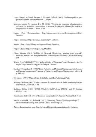 Lopes, Raquel V; Sauvé, Jacques P; Nicoletti, Pedro S (2003) “Melhores práticas para
gerência de redes de computadores”, Campus.
Marconi, Marina A; Lakatos, Eva M (2012) “Técnicas de pesquisa: planejamento e
execução de pesquisas, amostragens e técnicas de pesquisa, elaboração, análise e
interpretação de dados.”, Atlas, 7º ed.
Nagios Core Documentation: http://nagios.sourceforge.net/docs/nagioscore/4/en/,
Outubro.
Nagios Exchange: http://exchange.nagios.org/#/, Outubro.
Nagios Library: http://library.nagios.com/library, Outubro.
Nagios Oficial: http://www.nagios.org, Outubro.
Olups, Rihards (2010) “Zabbix 1.8 Network Monitoring: Monitor your network's
hardware, servers, and web performance effectively and efficiently”, Packt Publishing
Ltd.
Rosen, Eric C (1981) RFC 789 “Vulnerabilities of Network Control Protocols: An Ex-
ample”, http://tools.ietf.org/pdf/rfc789.pdf, Outubro.
Saydam T; Magedanz T (1996) “From Networks and Network Management into Service
and Service Management”, Journal of Networks and System Management, vol 4, n 4,
p. 345-348.
Severino, J (2007) “Metodologia do trabalho científico”, Cortez, 23º ed.
Stallings, William (2005) “Redes e sistemas de comunicação de dados: teoria e aplicações
corporativas”, Elsevier, 5° ed.
Stallings, Willian (1999) “SNMP, SNMPv2, SNMPv3 and RMON 1 and 2”, Addison
Wesley, 3º ed.
Tanenbaum, Andrew S (2011) “Redes de Computadores”, Pearson Prentice Hall, 5º ed.
Vacche, Andrea D; Lee, Stefano K (2013) “Mastering Zabbix: Monitor your large IT
environment efficiently with Zabbix”, Packt Publishing Ltd.
Zabbix documentation page: http://www.zabbix.com/documentation.php, Outubro.
 