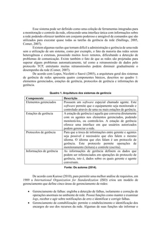 Esse sistema pode ser definido como uma coleção de ferramentas integradas para
a monitoração e controle da rede, oferecendo uma interface única com informações sobre
a rede podendo oferecer também um conjunto poderoso e amigável de comandos que são
utilizados para executar quase todas as tarefas da gerência da rede (Stallings, 2005,
Comer, 2007).
Existem algumas razões que tornam difícil a administração e gerência de uma rede
sem a utilização de um sistema, como por exemplo, o fato da maioria das redes serem
heterogêneas e extensas, possuindo muitos hosts remotos, dificultando a detecção de
problemas de comunicação. Existe também o fato de que as redes são projetadas para
superar alguns problemas automaticamente, tal como a retransmissão de dados pelo
protocolo TCP, entretanto muitas retransmissões podem diminuir gradualmente o
desempenho da rede (Comer, 2007).
De acordo com Lopes, Nicoletti e Sauvé (2003), a arquitetura geral dos sistemas
de gerência de redes apresenta quatro componentes básicos, descritos no quadro 1:
elementos gerenciados, estações de gerência, protocolos de gerência e informações de
gerência.
Quadro 1. Arquitetura dos sistemas de gerência
Componente Descrição
Elementos gerenciados Possuem um software especial chamado agente. Este
software permite que o equipamento seja monitorado e
controlado através de uma ou mais estações de gerência.
Estações de gerência A estação de gerência é aquela que conversa diretamente
com os agentes nos elementos gerenciados, podendo
monitorá-los, ou controlá-los. A estação de gerência
oferece uma interface em que usuários autorizados
podem gerenciar a rede.
Protocolos de gerência Para que a troca de informações entre gerente e agentes
seja possível é necessário que eles falem o mesmo
idioma. O idioma que eles falam é um protocolo de
gerência. Este protocolo permite operações de
monitoramento (leitura) e controle (escrita).
Informações de gerência As informações de gerência definem os dados que
podem ser referenciados em operações do protocolo de
gerência, isto é, dados sobre os quais gerente e agente
conversam.
Fonte: Os autores (2014).
De acordo com Kurose (2010), para permitir uma melhor análise de requisitos, em
1989 a International Organization for Standardization (ISO) criou um modelo de
gerenciamento que define cinco áreas de gerenciamento de redes:
 Gerenciamento de falhas: engloba a detecção de falhas, isolamento e correção de
operações anormais no ambiente de rede. Possui funções como manter e examinar
logs, receber e agir sobre notificações de erro e identificar e corrigir falhas.
 Gerenciamento de contabilização: permite o estabelecimento e identificação dos
encargos do uso dos recursos da rede. Algumas de suas funções são informar o
 