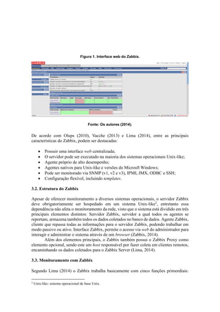 Figura 1. Interface web do Zabbix.
Fonte: Os autores (2014).
De acordo com Olups (2010), Vacche (2013) e Lima (2014), entre as principais
características do Zabbix, podem ser destacadas:
 Possuir uma interface web centralizada;
 O servidor pode ser executado na maioria dos sistemas operacionais Unix-like;
 Agente próprio de alto desempenho;
 Agentes nativos para Unix-like e versões do Microsft Windows;
 Pode ser monitorado via SNMP (v1, v2 e v3), IPMI, JMX, ODBC e SSH;
 Configuração flexível, incluindo templates.
3.2. Estrutura do Zabbix
Apesar de oferecer monitoramento a diversos sistemas operacionais, o servidor Zabbix
deve obrigatoriamente ser hospedado em um sistema Unix-like2
, entretanto essa
dependência não afeta o monitoramento da rede, visto que o sistema está dividido em três
principais elementos distintos: Servidor Zabbix, servidor a qual todos os agentes se
reportam, armazena também todos os dados coletados no banco de dados. Agente Zabbix,
cliente que repassa todas as informações para o servidor Zabbix, podendo trabalhar em
modo passivo ou ativo. Interface Zabbix, permite o acesso via web do administrador para
interagir e administrar o sistema através de um browser (Zabbix, 2014).
Além dos elementos principais, o Zabbix também possui o Zabbix Proxy como
elemento opcional, sendo este um host responsável por fazer coleta em clientes remotos,
encaminhando os dados coletados para o Zabbix Server (Lima, 2014).
3.3. Monitoramento com Zabbix
Segundo Lima (2014) o Zabbix trabalha basicamente com cinco funções primordiais:
2
Unix-like: sistema operacional de base Unix.
 