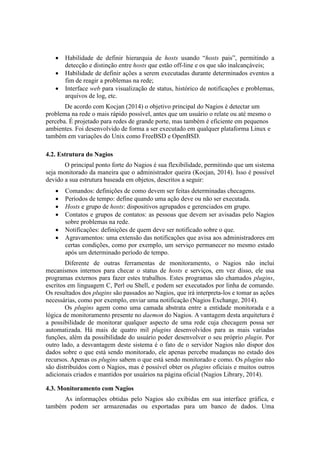  Habilidade de definir hierarquia de hosts usando “hosts pais”, permitindo a
detecção e distinção entre hosts que estão off-line e os que são inalcançáveis;
 Habilidade de definir ações a serem executadas durante determinados eventos a
fim de reagir a problemas na rede;
 Interface web para visualização de status, histórico de notificações e problemas,
arquivos de log, etc.
De acordo com Kocjan (2014) o objetivo principal do Nagios é detectar um
problema na rede o mais rápido possível, antes que um usuário o relate ou até mesmo o
perceba. É projetado para redes de grande porte, mas também é eficiente em pequenos
ambientes. Foi desenvolvido de forma a ser executado em qualquer plataforma Linux e
também em variações do Unix como FreeBSD e OpenBSD.
4.2. Estrutura do Nagios
O principal ponto forte do Nagios é sua flexibilidade, permitindo que um sistema
seja monitorado da maneira que o administrador queira (Kocjan, 2014). Isso é possível
devido a sua estrutura baseada em objetos, descritos a seguir:
 Comandos: definições de como devem ser feitas determinadas checagens.
 Períodos de tempo: define quando uma ação deve ou não ser executada.
 Hosts e grupo de hosts: dispositivos agrupados e gerenciados em grupo.
 Contatos e grupos de contatos: as pessoas que devem ser avisadas pelo Nagios
sobre problemas na rede.
 Notificações: definições de quem deve ser notificado sobre o que.
 Agravamentos: uma extensão das notificações que avisa aos administradores em
certas condições, como por exemplo, um serviço permanecer no mesmo estado
após um determinado período de tempo.
Diferente de outras ferramentas de monitoramento, o Nagios não inclui
mecanismos internos para checar o status de hosts e serviços, em vez disso, ele usa
programas externos para fazer estes trabalhos. Estes programas são chamados plugins,
escritos em linguagem C, Perl ou Shell, e podem ser executados por linha de comando.
Os resultados dos plugins são passados ao Nagios, que irá interpreta-los e tomar as ações
necessárias, como por exemplo, enviar uma notificação (Nagios Exchange, 2014).
Os plugins agem como uma camada abstrata entre a entidade monitorada e a
lógica de monitoramento presente no daemon do Nagios. A vantagem desta arquitetura é
a possibilidade de monitorar qualquer aspecto de uma rede cuja checagem possa ser
automatizada. Há mais de quatro mil plugins desenvolvidos para as mais variadas
funções, além da possibilidade do usuário poder desenvolver o seu próprio plugin. Por
outro lado, a desvantagem deste sistema é o fato de o servidor Nagios não dispor dos
dados sobre o que está sendo monitorado, ele apenas percebe mudanças no estado dos
recursos. Apenas os plugins sabem o que está sendo monitorado e como. Os plugins não
são distribuídos com o Nagios, mas é possível obter os plugins oficiais e muitos outros
adicionais criados e mantidos por usuários na página oficial (Nagios Library, 2014).
4.3. Monitoramento com Nagios
As informações obtidas pelo Nagios são exibidas em sua interface gráfica, e
também podem ser armazenadas ou exportadas para um banco de dados. Uma
 