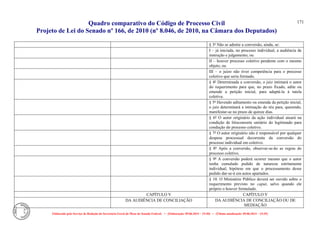 Quadro comparativo do Código de Processo Civil 
Projeto de Lei do Senado nº 166, de 2010 (nº 8.046, de 2010, na Câmara dos Deputados) 
Elaborado pelo Serviço de Redação da Secretaria-Geral da Mesa do Senado Federal. • (Elaboração: 09.06.2014 – 15:30) • (Última atualização: 09.06.2014 – 15:35) 
171 
§ 3º Não se admite a conversão, ainda, se: 
I – já iniciada, no processo individual, a audiência de instrução e julgamento; ou 
II – houver processo coletivo pendente com o mesmo objeto; ou 
III – o juízo não tiver competência para o processo coletivo que seria formado. 
§ 4º Determinada a conversão, o juiz intimará o autor do requerimento para que, no prazo fixado, adite ou emende a petição inicial, para adaptá-la à tutela coletiva. 
§ 5º Havendo aditamento ou emenda da petição inicial, o juiz determinará a intimação do réu para, querendo, manifestar-se no prazo de quinze dias. 
§ 6º O autor originário da ação individual atuará na condição de litisconsorte unitário do legitimado para condução do processo coletivo. 
§ 7º O autor originário não é responsável por qualquer despesa processual decorrente da conversão do processo individual em coletivo. 
§ 8º Após a conversão, observar-se-ão as regras do processo coletivo. 
§ 9º A conversão poderá ocorrer mesmo que o autor tenha cumulado pedido de natureza estritamente individual, hipótese em que o processamento desse pedido dar-se-á em autos apartados. 
§ 10. O Ministério Público deverá ser ouvido sobre o requerimento previsto no caput, salvo quando ele próprio o houver formulado. 
CAPÍTULO V 
CAPÍTULO V 
DA AUDIÊNCIA DE CONCILIAÇÃO 
DA AUDIÊNCIA DE CONCILIAÇÃO OU DE MEDIAÇÃO  