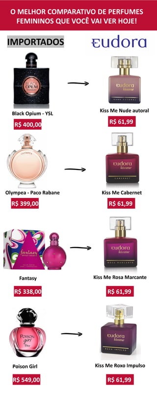 IMPORTADOS
R$ 61,99
Kiss Me Cabernet
R$ 61,99
Kiss Me Rosa Marcante
R$ 61,99
Kiss Me Nude autoral
R$ 61,99
Kiss Me Roxo Impulso
R$ 399,00
Olympea - Paco Rabane
R$ 549,00
Poison Girl
R$ 400,00
Black Opium - YSL
R$ 338,00
Fantasy
O MELHOR COMPARATIVO DE PERFUMES
FEMININOS QUE VOCÊ VAI VER HOJE!
 