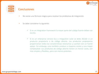 www.grupointellego.comwww.intellego.com.mxwww.grupointellego.com 17
• No existe una fórmula mágica para resolver los problemas de integración.
• Se debe considerar lo siguiente:
 Si es un integration framework la mayor parte del código fuente deben ser
escrito.
 Si es un enterprise service bus o integration suite se debe decidir si un
producto propietario o de código abierto. Los productos propietarios
proporcionan todas las características necesarias y cuentan con un fuerte
apoyo. Sin embargo, esto también conduce a mayores costos y una mayor
complejidad. Los productos de código abierto tienen un menor costo, son
más simples y flexibles, pero son menos potentes.
Conclusiones
 