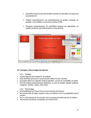 11
 LibreOffice Impress permite también ensayar los intervalos de tiempo de
la presentación.
 Publicar presentaciones: Las presentaciones se pueden proyectar en
pantalla, como folletos o como documentos HTML.
 Proyectar presentaciones: En LibreOffice Impress las diapositivas se
pueden proyectar automáticamente o manualmente.
2.2. Ventajas y Desventajas de Impress.
2.2.1. Ventajas
 La descarga de este programa es gratuita.
 Está diseñado para que el usuario pueda realizar lo que necesite.
 Se puede utilizar en cualquier sistema operativo, ya que es compatible con todos.
 Permite realizar presentaciones didácticas, ya que se pueden agregar gráficos,
imágenes, sonidos, videos, entre otros.
2.2.2. Desventajas
 Incompatibilidad de Power Point con los archivos de Impress.
 No incluye base de datos, requiere Java y la interfaz no es muy agradable para el
usuario.
 Por su corto tiempo en el mercado, son muy pocas las personas que lo utilizan.
 Tiene pocas funciones comparado con Power Point.
 