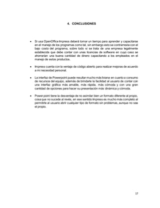 17
4. CONCLUSIONES
 Si usa OpenOffice Impress deberá tomar un tiempo para aprender y capacitarse
en el manejo de los programas como tal, sin embargo esto se contrarresta con el
bajo costo del programa, sobre todo si se trata de una empresa legalmente
establecida que debe contar con unas licencias de software en cuyo caso se
ahorrarían una buena cantidad de dinero capacitando a los empleados en el
manejo de estos productos.
 Impress cuenta con la ventaja de código abierto para realizar mejoras de acuerdo
a mi necesidad personal.
 La interfaz de Powerpoint puede resultar mucho más liviana en cuanto a consumo
de recursos del equipo, además de brindarle la facilidad al usuario de contar con
una interfaz gráfica más amable, más rápida, más cómoda y con una gran
cantidad de opciones para hacer su presentación más dinámica y cómoda.
 Power point tiene la desventaja de no asimilar bien un formato diferente al propio,
cosa que no sucede al revés, en ese sentido Impress es mucho más completo al
permitirle al usuario abrir cualquier tipo de formato sin problemas, aunque no sea
el propio.
 