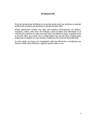 3
INTRODUCCIÓN
Entre las herramientas ofimáticas se encuentran power point que pertenece al paquete
de Microsoft e Impress que pertenece al paquete de open office.
Ambas aplicaciones resultan muy útiles para preparar presentaciones con gráficos,
imágenes y videos, entre otros. Sin embargo a pesar de haber otras alternativas en el
mercado por lo general se suele usar power point, una plataforma paga, no gratuita como
la de open office, que cuenta con un código abierto que permite hacer modificaciones
propias que se adapten a lo que necesito, a diferencia de la suite de oficina Microsoft.
En este trabajo se incluye una investigación sobre las diferencias y semejanzas que
ofrecen ambas suites ofimáticas y algunos apuntes sobre su uso.
 