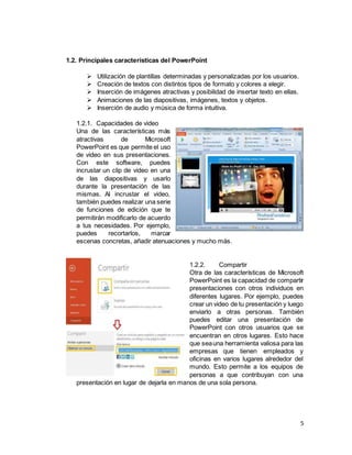 5
1.2. Principales características del PowerPoint
 Utilización de plantillas determinadas y personalizadas por los usuarios.
 Creación de textos con distintos tipos de formato y colores a elegir.
 Inserción de imágenes atractivas y posibilidad de insertar texto en ellas.
 Animaciones de las diapositivas, imágenes, textos y objetos.
 Inserción de audio y música de forma intuitiva.
1.2.1. Capacidades de video
Una de las características más
atractivas de Microsoft
PowerPoint es que permite el uso
de video en sus presentaciones.
Con este software, puedes
incrustar un clip de video en una
de las diapositivas y usarlo
durante la presentación de las
mismas. Al incrustar el video,
también puedes realizar una serie
de funciones de edición que te
permitirán modificarlo de acuerdo
a tus necesidades. Por ejemplo,
puedes recortarlos, marcar
escenas concretas, añadir atenuaciones y mucho más.
1.2.2. Compartir
Otra de las características de Microsoft
PowerPoint es la capacidad de compartir
presentaciones con otros individuos en
diferentes lugares. Por ejemplo, puedes
crear un video de tu presentación y luego
enviarlo a otras personas. También
puedes editar una presentación de
PowerPoint con otros usuarios que se
encuentran en otros lugares. Esto hace
que seauna herramienta valiosa para las
empresas que tienen empleados y
oficinas en varios lugares alrededor del
mundo. Esto permite a los equipos de
personas a que contribuyan con una
presentación en lugar de dejarla en manos de una sola persona.
 