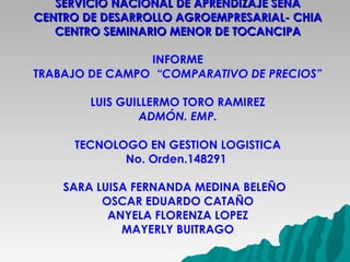 SERVICIO NACIONAL DE APRENDIZAJE SENA CENTRO DE DESARROLLO AGROEMPRESARIAL- CHIA CENTRO SEMINARIO MENOR DE TOCANCIPA INFORME TRABAJO DE CAMPO  “COMPARATIVO DE PRECIOS” LUIS GUILLERMO TORO RAMIREZ ADMÓN. EMP.   TECNOLOGO EN GESTION LOGISTICA  No. Orden.148291   SARA LUISA FERNANDA MEDINA BELEÑO  OSCAR EDUARDO CATAÑO ANYELA FLORENZA LOPEZ MAYERLY BUITRAGO  Tocancipá, Julio de 2.011 