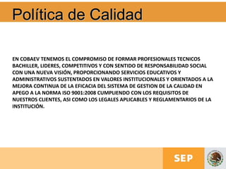 Política de Calidad
EN COBAEV TENEMOS EL COMPROMISO DE FORMAR PROFESIONALES TECNICOS
BACHILLER, LIDERES, COMPETITIVOS Y CON SENTIDO DE RESPONSABILIDAD SOCIAL
CON UNA NUEVA VISIÓN, PROPORCIONANDO SERVICIOS EDUCATIVOS Y
ADMINISTRATIVOS SUSTENTADOS EN VALORES INSTITUCIONALES Y ORIENTADOS A LA
MEJORA CONTINUA DE LA EFICACIA DEL SISTEMA DE GESTION DE LA CALIDAD EN
APEGO A LA NORMA ISO 9001:2008 CUMPLIENDO CON LOS REQUISITOS DE
NUESTROS CLIENTES, ASI COMO LOS LEGALES APLICABLES Y REGLAMENTARIOS DE LA
INSTITUCIÓN.
 
