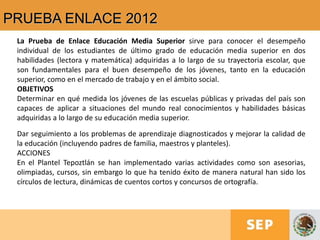 PRUEBA ENLACE 2012
La Prueba de Enlace Educación Media Superior sirve para conocer el desempeño
individual de los estudiantes de último grado de educación media superior en dos
habilidades (lectora y matemática) adquiridas a lo largo de su trayectoria escolar, que
son fundamentales para el buen desempeño de los jóvenes, tanto en la educación
superior, como en el mercado de trabajo y en el ámbito social.
OBJETIVOS
Determinar en qué medida los jóvenes de las escuelas públicas y privadas del país son
capaces de aplicar a situaciones del mundo real conocimientos y habilidades básicas
adquiridas a lo largo de su educación media superior.
Dar seguimiento a los problemas de aprendizaje diagnosticados y mejorar la calidad de
la educación (incluyendo padres de familia, maestros y planteles).
ACCIONES
En el Plantel Tepoztlán se han implementado varias actividades como son asesorias,
olimpiadas, cursos, sin embargo lo que ha tenido éxito de manera natural han sido los
círculos de lectura, dinámicas de cuentos cortos y concursos de ortografía.
 