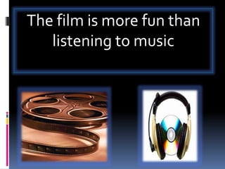The film is more fun than
listening to music
 