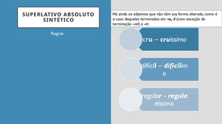 SUPERLATIVO ABSOLUTO
SINTÉTICO
Regras
cru – cruíssimo
difícil – dificílim
o
regular - regula
ríssimo
Há ainda os adjetivos que não têm sua forma alterada, como é
o caso daqueles terminados em -u, -l (com exceção da
terminação -vel) e -r:
 