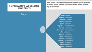 SUPERLATIVO ABSOLUTO
SINTÉTICO
Regras
livre – libérrimo
inimigo – inimicíssimo
humilde – humílimo
cristão – cristianíssimo
parco – parcíssimo
magnífico – magnificentíssimo
amargo – amaríssimo
benévolo – benevolentíssimo
fiel – fidelíssimo
público – publicíssimo
sábio – sapientíssimo
soberbo – superbíssimo
pessoal – personalíssimo
mísero – misérrimo
pobre – paupérrimo
célebre - celebérrimo
Além desses casos, existem ainda os adjetivos que se prendem
às formas latinas, também conhecidas como formas eruditas.
Veja os exemplos:
 