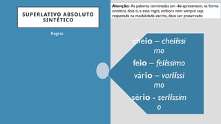 SUPERLATIVO ABSOLUTO
SINTÉTICO
Regras
cheio – cheiíssi
mo
feio – feiíssimo
vário – variíssi
mo
sério - seriíssim
o
Atenção: As palavras terminadas em -io apresentam, na forma
sintética, dois is, e essa regra, embora nem sempre seja
respeitada na modalidade escrita, deve ser preservada:
 
