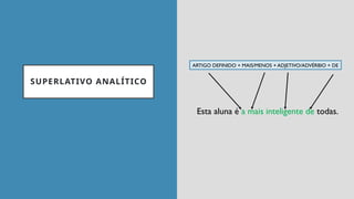SUPERLATIVO ANALÍTICO
ARTIGO DEFINIDO + MAIS/MENOS + ADJETIVO/ADVÉRBIO + DE
Esta aluna é a mais inteligente de todas.
 