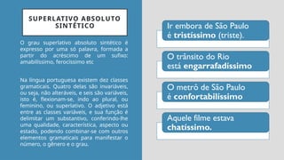 SUPERLATIVO ABSOLUTO
SINTÉTICO Ir embora de São Paulo
é tristíssimo (triste).
O trânsito do Rio
está engarrafadíssimo
O metrô de São Paulo
é confortabilíssimo
Aquele filme estava
chatíssimo.
O grau superlativo absoluto sintético é
expresso por uma só palavra, formada a
partir do acréscimo de um sufixo:
amabilíssimo, ferocíssimo etc
Na língua portuguesa existem dez classes
gramaticais. Quatro delas são invariáveis,
ou seja, não alteráveis, e seis são variáveis,
isto é, flexionam-se, indo ao plural, ou
feminino, ou superlativo. O adjetivo está
entre as classes variáveis, e sua função é
delimitar um substantivo, conferindo-lhe
uma qualidade, característica, aspecto ou
estado, podendo combinar-se com outros
elementos gramaticais para manifestar o
número, o gênero e o grau.
 