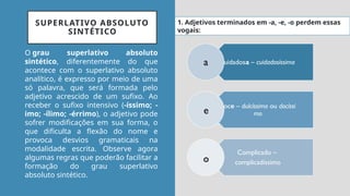 SUPERLATIVO ABSOLUTO
SINTÉTICO
O grau superlativo absoluto
sintético, diferentemente do que
acontece com o superlativo absoluto
analítico, é expresso por meio de uma
só palavra, que será formada pelo
adjetivo acrescido de um sufixo. Ao
receber o sufixo intensivo (-íssimo; -
imo; -ílimo; -érrimo), o adjetivo pode
sofrer modificações em sua forma, o
que dificulta a flexão do nome e
provoca desvios gramaticais na
modalidade escrita. Observe agora
algumas regras que poderão facilitar a
formação do grau superlativo
absoluto sintético.
cuidadosa – cuidadosíssima
doce – dulcíssimo ou docíssi
mo
Complicado –
complicadíssimo
a
e
o
1. Adjetivos terminados em -a, -e, -o perdem essas
vogais:
 