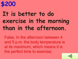 It is better to do
exercise in the morning
than in the afternoon.
$200
False. In the afternoon between 4
and 5 p.m. the body temperature is
at its maximum, which means it is
the perfect time to exercise.
 